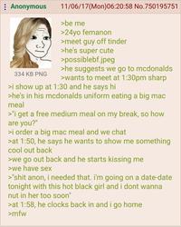: Anonymous 334 KB PNG 11/06/17(Mon)06:20:58 No.750195751 >be me >24yo femanon >meet guy off tinder >he's super cute >possiblebf.jpeg >he suggests we go to mcdonalds >wants to meet at 1:30pm sharp >i show up at 1:30 and he says hi >he's in his mcdonalds uniform eating a big mac meal >"i get a free medium meal on my break, so how are you?" >i order a big mac meal and we chat >at 1:50, he says he wants to show me something cool out back >we go out back and he starts kissing me >we have sex >"s--- anon, i needed that. I'm going on a date-date tonight with this hot black girl and i dont wanna nut in her too soon" >at 1:58, he clocks back in and i go home >mfw
