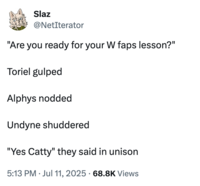 Slaz @NetIterator "Are you ready for your W faps lesson?" Toriel gulped Alphys nodded Undyne shuddered "Yes Catty" they said in unison • • 5:13 PM Jul 11, 2025 68.8K Views