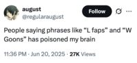 august @regularaugust Follow .. ... People saying phrases like "L faps" and "W Goons" has poisoned my brain 11:36 PM Jun 20, 2025 27K Views