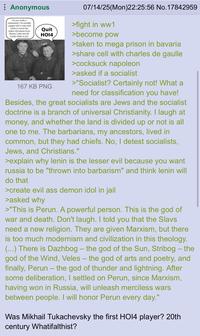 Anonymous I'm not really a communist. I'm actually a pagan who's only with Lenin to excise the Judeo-Christians from Russia. I also met De Gaulle while in jail. Quit HO14 167 KB PNG 07/14/25(Mon)22:25:56 No. 17842959 >fight in ww1 >become pow >taken to mega prison in bavaria >share cell with charles de gaulle >cocksuck napoleon >asked if a socialist >"Socialist? Certainly not! What a need for classification you have! Besides, the great socialists are Jews and the socialist doctrine is a branch of universal Christianity. I laugh at money, and whether the land is divided up or not is all one to me. The barbarians, my ancestors, lived in common, but they had chiefs. No, I detest socialists, Jews, and Christians." >explain why lenin is the lesser evil because you want russia to be "thrown into barbarism" and think lenin will do that >create evil ass demon idol in jail >asked why >"This is Perun. A powerful person. This is the god of war and death. Don't laugh. I told you that the Slavs need a new religion. They are given Marxism, but there is too much modernism and civilization in this theology. (...) There is Dazhbog - the god of the Sun, Stribog – the god of the Wind, Veles – the god of arts and poetry, and finally, Perun – the god of thunder and lightning. After some deliberation, I settled on Perun, since Marxism, having won in Russia, will unleash merciless wars between people. I will honor Perun every day." - Was Mikhail Tukachevsky the first HO14 player? 20th century Whatifalthist?