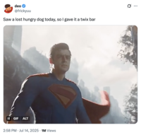 A "tweet":https://knowyourmeme.com/memes/sites/twitter-x showing "Superman":https://knowyourmeme.com/memes/subcultures/superman, played by David Corenswet in 2025 "_Superman_":https://knowyourmeme.com/memes/subcultures/superman-2025-film film, directed by James Gunn, captioned, "Saw a lost hungry dog today, so I gave it a Twix bar."