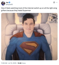 A "tweet":https://knowyourmeme.com/memes/sites/twitter-x showing "Superman":https://knowyourmeme.com/memes/subcultures/superman, played by David Corenswet in 2025 "_Superman_":https://knowyourmeme.com/memes/subcultures/superman-2025-film film, directed by James Gunn, captioned, "How it feels watching most of the internet switch up on all the right wing grifters because they hated Superman."