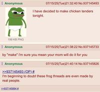Anonymous 07/15/25(Tue)21:32:40 No.937145493 I have decided to make chicken tenders tonight. 199 KB PNG Anonymous 07/15/25(Tue)21:38:22 No.937145733 by "make" i'm sure you mean your mom will do it for you Anonymous >>937145493 (OP) # 07/15/25(Tue)21:40:14 No.937145826 I'm beginning to doubt these frog threads are even made by real people. >>937145894 #