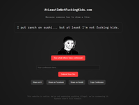 AtLeast ImNotFuckingKids.com Because someone has to draw a line. I put ranch on sushi... but at least I'm not f------ kids. See what others have confessed Your confession here.. Submit Your Sin Share on X Share on Facebook Share on Reddit Copy Confession This website is satire. We're not endorsing anything illegal, we're condemning it. Epstein didn't kill himself.
