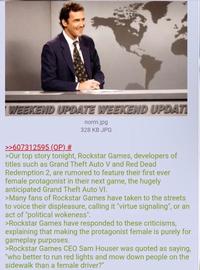WEEKEND UPDATE WEEKEND UPDATI >>607312595 (OP) # norm.jpg 328 KB JPG >Our top story tonight, Rockstar Games, developers of titles such as Grand Theft Auto V and Red Dead Redemption 2, are rumored to feature their first ever female protagonist in their next game, the hugely anticipated Grand Theft Auto VI. >Many fans of Rockstar Games have taken to the streets to voice their displeasure, calling it "virtue signaling", or an act of "political wokeness". >Rockstar Games have responded to these criticisms, explaining that making the protagonist female is purely for gameplay purposes. >Rockstar Games CEO Sam Houser was quoted as saying, "who better to run red lights and mow down people on the sidewalk than a female driver?"