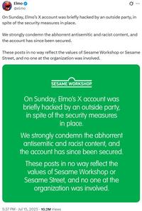 Elmo @elmo 0 On Sunday, Elmo's X account was briefly hacked by an outside party, in spite of the security measures in place. We strongly condemn the abhorrent antisemitic and racist content, and the account has since been secured. These posts in no way reflect the values of Sesame Workshop or Sesame Street, and no one at the organization was involved. SESAME WORKSHOP. On Sunday, Elmo's X account was briefly hacked by an outside party, in spite of the security measures in place. We strongly condemn the abhorrent antisemitic and racist content, and the account has since been secured. These posts in no way reflect the values of Sesame Workshop or Sesame Street, and no one at the organization was involved. . 5:37 PM - Jul 15, 2025 10.2M Views