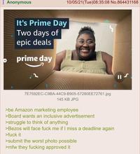 Anonymous It's Prime Day Two days of epic deals prime day 10/05/21 (Tue)08:35:08 No.864431168 7E7592EC-C9BA-44C9-B905-57280EE72761.jpg 145 KB JPG >be Amazon marketing employee >Board wants an inclusive advertisement >struggle to think of anything >Bezos will face f--- me if I miss a deadline again >f--- it >submit the worst photo possible >mfw they f------ approved it