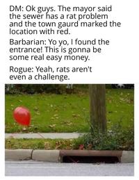 DM: Ok guys. The mayor said the sewer has a rat problem and the town gaurd marked the location with red. Barbarian: Yo yo, I found the entrance! This is gonna be some real easy money. Rogue: Yeah, rats aren't even a challenge.