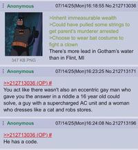 Anonymous 07/14/25(Mon)16:18:55 No.212713036 >Inherit immeasurable wealth >Could have pulled some strings to get parent's murderer arrested >Choose to wear bat costume to fight a clown There's more lead in Gotham's water than in Flint, MI 347 KB PNG Anonymous 07/14/25(Mon)16:23:25 No.212713171 >>212713036 (OP) # You act like there wasn't also an eccentric gay man who Igave you the answer in a riddle a 16 year old could solve, a guy with a supercharged AC unit and a woman who dresses like a cat and robs stores. Anonymous >>212713036 (OP) # He has a code. 07/14/25(Mon)16:24:08 No.212713196