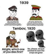 1939 Hey, I am a genocide enthusiastic who just slaughtered leftists, anyway wanna invade Poland together? Of course, I will also fuel your war machine, have my puppets support you and give you a naval base in Murmansk Tambov, 1920 Alright, which one of you dies first? No, please, we just wanted to own the crops we grew