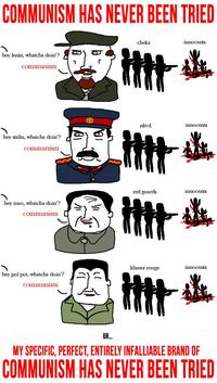 COMMUNISM HAS NEVER BEEN TRIED hey lenin, whatcha doin'? communism hey stalin, whatcha doin'? communism hey mao, whatcha doin'? communism cheka innocents nkvd innocents red guards innocents 册送 khmer rouge innocents hey pol pot, whatcha doin'? communism UH.... MY SPECIFIC, PERFECT, ENTIRELY INFALLIABLE BRAND OF COMMUNISM HAS NEVER BEEN TRIED
