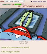 Board /pol/ - Politically Incorrect ▼ Settings Mobile Home 07/17/25(Thu)14:20:45 No.510626272 Anonymous (ID: M3TiiZoo) mqdefault.jpg 393 KB JPG >What list? There was never any list! >The list is just a myth!