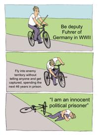 Fly into enemy territory without telling anyone and get captured, spending the next 46 years in prison. Be deputy Fuhrer of Germany in WWII "I am an innocent political prisoner"
