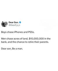 Dear Son. ❤ @DearS_o_n Boys chase iPhones and PS5s. Men chase acres of land, $10,000,000 in the bank, and the chance to retire their parents. Dear son, Be a man.