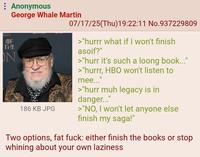 : Anonymous ONES George Whale Martin DF THE NE N 186 KB JPG 07/17/25(Thu)19:22:11 No.937229809 >"hurrr what if I won't finish asoif?" >"hurr it's such a loong book..." >"hurrr, HBO won't listen to mee..." >"hurr muh legacy is in danger..." >"NO, I won't let anyone else finish my saga!" ။ Two options, fat f---: either finish the books or stop whining about your own laziness