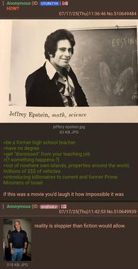 : Anonymous (ID: U1UNI71H) HOW? 07/17/25(Thu)11:36:46 No.510649484 EPSTING 640 Jeffrey Epstein, math, science jeffery epstein.jpg 83 KB JPG >be a former high school teacher >have no degree >get "dismissed" from your teaching job >[?-something happens-?] >out of nowhere own islands, properties around the world, millions of $$$ of vehicles >introducing billionaires to current and former Prime Ministers of Israel if this was a movie you'd laugh it how impossible it was Anonymous (ID: pcqEoaLv) == 07/17/25(Thu)11:42:53 No.510649939 reality is sloppier than fiction would allow. 318 KB JPG