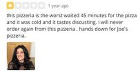 1 year ago this pizzeria is the worst waited 45 minutes for the pizza and it was cold and it tastes discusting. I will never order again from this pizzeria. hands down for Joe's pizzeria.