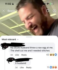 11:02 - X Reels ✓ ... 3. 35% Q Most relevant く My drunk husband threw a raw egg at me. The shell cut me and I needed stitches 3d Like Reply X husband 42 D 3d Like Reply 11 O