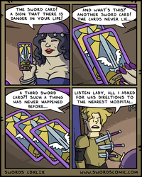 THE SWORD CARD! A SIGN THAT THERE IS DANGER IN YOUR LIFE! AND WHAT'S THIS? ANOTHER SWORD CARD! THE CARDS NEVER LIE... SWORD Swo A THIRD SWORD CARD?! SUCH A THING HAS NEVER HAPPENED BEFORE... LISTEN LADY, ALL I ASKED FOR WAS DIRECTIONS TO THE NEAREST HOSPITAL. SWORDS CDXLIX WWW.SWORDSCOMIC.COM