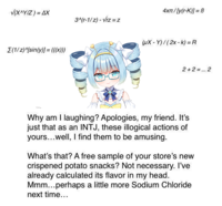 √(X^Y/Z) = AX 3^(r-1/z)-√rz=z (1/2)^[sin(y)]=(((x))) 4xπ/[y(r-K)]=B (ux-Y)/(2x-k) = R 2+2=... 2 Why am I laughing? Apologies, my friend. It's just that as an INTJ, these illogical actions of yours...well, I find them to be amusing. What's that? A free sample of your store's new crispened potato snacks? Not necessary. I've already calculated its flavor in my head. Mmm...perhaps a little more Sodium Chloride next time...