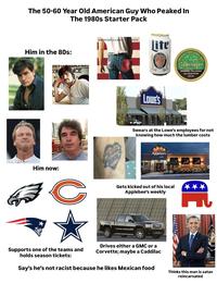 The 50-60 Year Old American Guy Who Peaked In The 1980s Starter Pack Him in the 80s: RIYALENG CON CE 21 BORN IN THE USA/BRUCE SPRI STEEN Lite THE PIES BEER SATISFACTION SINCE 1822 WINTERGREEN Copenhagen LONG WARNING: This product can cause mouth cancer. LOWE'S Swears at the Lowe's employees for not knowing how much the lumber costs Applebee's Him now: C Gets kicked out of his local Applebee's weekly HC Supports one of the teams and holds season tickets: Drives either a GMC or a Corvette; maybe a Caddilac Say's he's not racist because he likes Mexican food Thinks this man is satan reincarnated