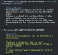 Anonymous 07/18/25(Fri)01:28:58 No.40747516 ▼ >>40747554 >>40747683 >>40747876 >>40747496 (OP) I'm almost bald, overweight, and an autismo, but I fixed my spiritual practice and now I get attention from all kinds of ladies. I choose to see beauty and be a demonstration of higher values, and actively hold my center and space. When women have no power over you, even while they're interacting with you, they notice your freedom and they want it. Anonymous 07/18/25(Fri)02:46:24 No.40747876 >>40747516 >fixed my spiritual practice and now I get attention from all kinds of ladies. >"welcome to wendy's, can i take your order-" >"THE DEMIURGE IS REAL AND WE ARE LIVING IN A PRISON PLANET" >" >"I DON'T J------- AND IT BRINGS ME CLOSER TO CHRIST"