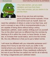 Anonymous 66 KB GIF 03/27/25(Thu)16:49:03 No.80769630 >You hate women, yet you seek validation and love from them >You hate normies, yet you desire to be just like them None of you are true anti-normies, you're just failed normie outcasts. A true anti-normie such as myself, does not need the validation of others in order to live their lives, and such a concept or way of life is incomprehensible to you. I am capable of being alone without being a whiny, depressed, pathetic, weak useless s------ such as yourself. You on the other hand are no different than the normies by desiring to fit in within the crowd, to have friends, to have sex, to increase their social status, and to live the normie life, the only difference is that you're just a failed normie. I will never be affiliated with you miserable jackasses and I always find it funny to see how much you suffer in the mental prisons you create for yourselves while you reject any alternative perspective. Enjoy needlessly suffering for the rest of your life then be casted into hell for all of eternity for being a degenerate p--- addicted retard.