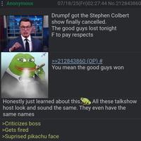 : Anonymous 07/18/25(Fri)02:27:44 No.212843860 Drumpf got the Stephen Colbert show finally cancelled The good guys lost tonight F to pay respects >>212843860 (OP) # You mean the good guys won Honestly just learned about this All these talkshow host look and sound the same. They even have the same names >Criticizes boss >Gets fired >Suprised pikachu face