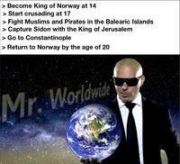 > Become King of Norway at 14 > Start crusading at 17 > Fight Muslims and Pirates in the Balearic Islands > Capture Sidon with the King of Jerusalem > Go to Constantinople > Return to Norway by the age of 20 Mr. Worldwide