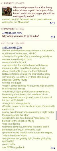 #1 09:35:52 212844035 Why would you want back after being taken all over beyond the edges of the known world conquering people with an unstoppable leader? >waaah my goat farm and my fat greek wife are waiting for me Alexander!! 11 #2 09:39:58 212844123 >>212844035 (OP) Why would you want to go to India? 4 #9 11:31:14 212846129 >>212844035 (OP) >be me, Macedonian spear-chucker in Alexander's world-tour of whoop-ass, 330 BC > horny as Dionysus after a wine binge, ready to conquer more than just land >march into the Levant >succubus-tier Canaanite babes with bovine mammaries that could feed a whole taxis >local merchants crying into their flatbread, lactose intolerance blocking their shot at glory >my phalanx is not the only thing standing at attention, GIMME MORE >stomp into Egypt >nubile, coffee-skinned Nile queens, hips swaying in lusty Nilotic dances >short hair, dripping with lotus-scented sweat, beckoning me to board their riverboat of sin >erecting obelisks in my mind, camp's too small for this, NEED MORE >charge into Mesopotamia >Persian harem cuties in silk so sheer it's basically a war crime >sultry eyes through veils promising a night hotter than a ziggurat's fire altar >Alexander's out here burning Persepolis, I'm burning for these babes, MORE >ride into Bactria >nomadic tomboys, smeared in animal blood, grinning like they just wrestled a wolf >promise a wild, rapeful romp across the steppe, "ride or be ridden" vibes >my greaves are getting tight, heart's galloping, ONE MORE >reach India >we NEED to go back 6