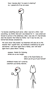 have i become what i've sworn to destroy? no, i passed all of my con saves i've become something much worse. when i was but a child, i lost everything, my father died and i was blamed for it. i was exiled and forced to survive in the wilderness. when i was only 12 i had already slain the monster that killed my father. but it was too late, my hatred had already consumed me. the scars never fully healed. my hometown still sees me as the monster that i myself hate. my livelihood is defined by my grief and hatred. i will never again have a family, and i will never again have a place where i belong. anyways, thanks for listening, drinks are on me tonight. when is the found family arc where you let go of your hatred? childhood trauma isn't cured by coworkers you barely tolerate.