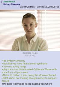 : Anonymous Sydney Sweeney 02/24/25(Mon) 15:27:28 No.208920796 download (5).jpg 109 KB JPG > Be Sydeny Sweeney >look like you have fetal alcohol syndrome > have no acting range >play the same disinterested California W---- with vocal fry in all your roles >Make 10 million a year doing the aforementioned >Bitch about not making enough money to support herself Why does Hollywood keeps casting this w----