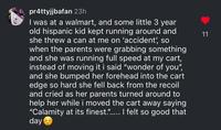 pr4ttyjjbafan 23h I was at a walmart, and some little 3 year old hispanic kid kept running around and she threw a can at me on 'accident', so when the parents were grabbing something and she was running full speed at my cart, instead of moving it i said "wonder of you", and she bumped her forehead into the cart edge so hard she fell back from the recoil and cried as her parents turned around to help her while i moved the cart away saying "Calamity at its finest."..... I felt so good that day 11