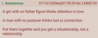 : Anonymous 07/16/25(Wed)07:55:29 No. 12408120 A girl with no father figure thinks attention is love. A man with no purpose thinks lust is connection. Put them together and you get a situationship, not a relationship.