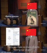 Chinese sparrows Great Chinese Famine 三年大饥荒 Country Location China Half of the country. Death rates were highest in Anhui (18% dead), Chongqing (15%), Sichuan (13%), Guizhou (11%) and Hunan (8%). 1959-1961 Period Total deaths 15-55 million Theory wwwww 除四害! [adultswim.com] Consequences Result of the Great Leap Forward, people's commune, Four Pests campaign, and other factors. Termination of the Great Leap Forward campaign "Why are there so many insects eating our crops?" made with mematic [adultswim.com]
