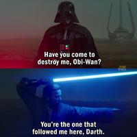 Have you come to destroy me, Obi-Wan? 龍 You're the one that followed me here, Darth.