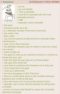 Anonymous 9 KB PNG > talk trash > be me 04/16/23(Sun)21:31:38 No.72979055 > go onto Reddit > I find a subreddit > must find a subreddit with the most vulnerable persons > r/Mtf > basically a trans subreddit > someone sends me a dm > is a offended member of the trans community > ask where I live > gets a idea > I go onto the persons profile and find a subreddit called r/sanfrancisco > says I live in San Francisco > the offended manbaby says he wants to meet up to teach me a lesson > wants to fight me > we agree to meet up at a parking lot while as I continue to harass this poor man > later that night the guy says he is at that location > call cops from home kek > says there is someone who threatens me at that park > never heard from him again > I look up in sfchronicle > the local newspaper at San Francisco > there is a small article about a man arrested wearing a balaclava and a knife at that park > they also found a lot of guns at the persons home > basically i got a future terrorist arrested by trolling them on Reddit > proves my theory that Reddit is a place full of mentally disturbed individuals