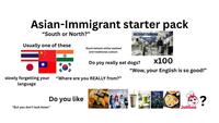Asian-Immigrant starter pack "South or North?" C20 Usually one of these Stuck betwen white-washed and traditional culture Do yoy really eat dogs? slowly forgetting your "Where are you REALLY from?" language "But you don't look Asian" Do you like x100 "Wow, your English is so good!" SQUID GAME SWASTHIS RECIPES Jollibee ?