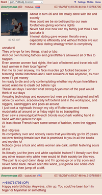 Board /pol/ - Politically Incorrect Anonymous (ID: 70/lxhuk >It's over. 80 KB GIF unnatural Settings Mobile Home 07/18/25(Fri)19:26:44 No.510761795 About to turn 26 and I'm totally done with life and society How could we be so betrayed by our own forefathers giving womens rights Never had love how can my family just think i can just take it Internet dating gave women literally every capability to efficiently and without friction live out their ideal dating strategy which is completely They only go for two things, chad or bbc And our own f------ fathers and grandfathers allowwed all of this to happen Even women women had rights, the lack of internet and travel etc still kept women in their local "game" For me its over anyway, my face muscles got f----- because of festering dental infections and i cant socialize or talk anymore, its over even if i get money Im ready to die and only contemplating whether my A---- forefathers would want me to crash out before I go These last days I wonder what strong A---- man of the past would think of our days Amazing technology and economy but men are being laughed and left alone by women, academically left behind and in the workspace, and n------, sandniggers and poos all around I just took a nightwalk through my city of Rotterdam and theres mudsharks all around on a friday night its so blackpilling Even saw a stereotypical French blonde mudshark walking hand in hand with her jacked 6'2 ape At least those French have some sense of fashion, even the n------ lol But I digress Its completely over and nobody cares that you literally go for 26 years not ever feeling female love that is promised to you in all the books and movies lol Nobody gives a f--- and white women are dark, selfish festering souls of evil Its literally just the jews and white capitalist traitors? I literally cant find any other reason why white men would let their society be this way. The pain is so god damn deep and I'm gonna go on a trip soon and never come back. Never seen the world, just gonna see some cool places and then jump off a cliff. Anonymous (ID: GsBcfC3M ) >>510761795 (OP) 07/18/25(Fri)19:27:46 No.510761881 Happy early birthday. Anyways, chin up. You could've been born in Niger or Myanmar or something