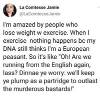 La Comtesse Jamie @LaComtesseJamie I'm amazed by people who lose weight w exercise. When I exercise nothing happens bc my DNA still thinks I'm a European peasant. So it's like "Oh! Are we running from the English again, lass? Dinnae ye worry: we'll keep ye plump as a partridge to outlast the murderous bastards!"