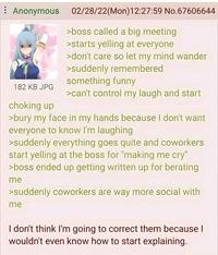 Anonymous 02/28/22(Mon)12:27:59 No.67606644 182 KB JPG choking up >boss called a big meeting >starts yelling at everyone >don't care so let my mind wander >suddenly remembered something funny >can't control my laugh and start >bury my face in my hands because I don't want everyone to know I'm laughing >suddenly everything goes quite and coworkers start yelling at the boss for "making me cry" >boss ended up getting written up for berating me >suddenly coworkers are way more social with me I don't think I'm going to correct them because I wouldn't even know how to start explaining.