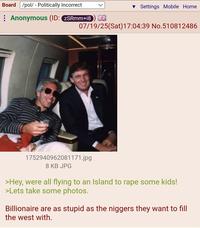 Board /pol/ - Politically Incorrect : Anonymous (ID: ZSRmm+18) ▼ Settings Mobile Home 07/19/25(Sat) 17:04:39 No.510812486 1752940962081171.jpg 8 KB JPG >Hey, were all flying to an Island to r--- some kids! >Lets take some photos. Billionaire are as stupid as the n------ they want to fill the west with.