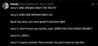 B Dandy @DandyBeyond Apr 6, 2022 Jerry 1: ONE SPEAKS ONLY THE TRUTH Jerry 2: AND ONE SPEAKS ONLY LIE- Bard: hey Jerry, you were great in bed last night Jerry 1: I don't know you mortal...wait..JERRY DID YOU CHEAT ON ME?! Jerry 2: I...didn't. Jerry 1: *cracks nuckles* Pass mortal. You don't want to see this.