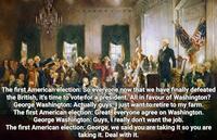 The first American election: So everyone now that we have finally defeated the British, it's time to vote for a president. All in favour of Washington? George Washington: Actually guys, I just want to retire to my farm. The first American election: Great, everyone agree on Washington. George Washington: Guys, I really don't want the job. The first American election: George, we said you are taking it so you are taking it. Deal with it.