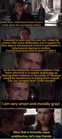 I killed them. I killed most of them. They're mostly dead. The vast majority of them. I intended to harm only the men, but I killed the women after some deliberation out of respect for their agency and personal choice to participate in torturing and slaying my mother. It would have been kind of sexist if I didn't. As for the inherently innocent children I had them rehomed in a nearby orphanage as leaving them helpless in the sands of Tatooine 1 would be tantamount to killing them myself. > Can you imagine that? Child murder? I am very smart and morally gray! Wow that is honestly super unattractive, let's stay friends.