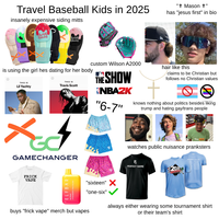 Travel Baseball Kids in 2025 insanely expensive siding mitts Absolutely Absolutely Ridiculous "† Mason +" has "jesus first" in bio custom Wilson A2000 hair like this is using the girl hes dating for her body THIS IS Lil Yachty Billiar THIS IS Travis Scott THE SHOW NBAZK "6-7" claims to be Christian but follows no Christian values knows nothing about politics besides liking trump and hating gay/trans people x+ GAMECHANGER RENITE Stay Sober watches public nuisance pranksters F PERFECT GAME COOPERSTOWN ALL STAR VILLAGE FRICK VAPE ELFBAR STRAWBERRY PINA COLODA "sixteen" ✗ "one-six" buys "frick vape" merch but vapes always either wearing some tournament shirt or their team's shirt