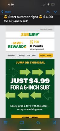 4:20 Inbox Start summer right for a 6-inch sub 目 $4.99 View in browser SUBWAY MVP⭑ REWARDS PRO 0 Points View my account Rewards Catering Gift Cards Order Online JUMP ON THIS DEAL JUST $4.99 FOR A 6-INCH SUB* Easily grab a fave with this deal― or try something new. ORDER NOW