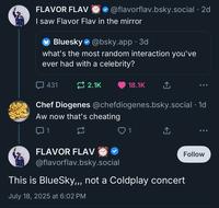 FLAVOR FLAV @flavorflav.bsky.social . 2d I saw Flavor Flav in the mirror Bluesky@bsky.app.3d what's the most random interaction you've ever had with a celebrity? 431 2.1K 18.1K ↑ Chef Diogenes @chefdiogenes.bsky.social . 1d Aw now that's cheating ☐ 1 23 1 ↑ FLAVOR FLAV @flavorflav.bsky.social This is BlueSky,,, not a Coldplay concert July 18, 2025 at 6:02 PM Follow