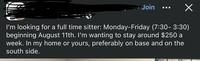 Join I'm looking for a full time sitter: Monday-Friday (7:30-3:30) beginning August 11th. I'm wanting to stay around $250 a week. In my home or yours, preferably on base and on the south side.