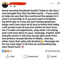 7h. Good morning Facebook family! Today is the day I was brought into this horrible world... If you want to help me see that this world and the people in it aren't so horrible or if you just want to brighten my birth day or if you are just feeling generous today well I just want all of you to know that today I will accept cash (if you live within an hour from me I'll make arrangements, stop what I am doing and I will even drive to you), Cashapp, PayPal, SoFi and gift cards! (I will only accept gift cards from everywhere except Barnes N Noble.. and any other store that sells only books!) Message me for my cash tags! Y'all have an outstanding day now! Much love! 100 6 Like 8 comments Comment Send